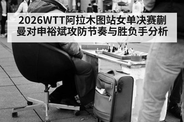 2026WTT阿拉木图站女单决赛蒯曼对申裕斌攻防节奏与胜负手分析