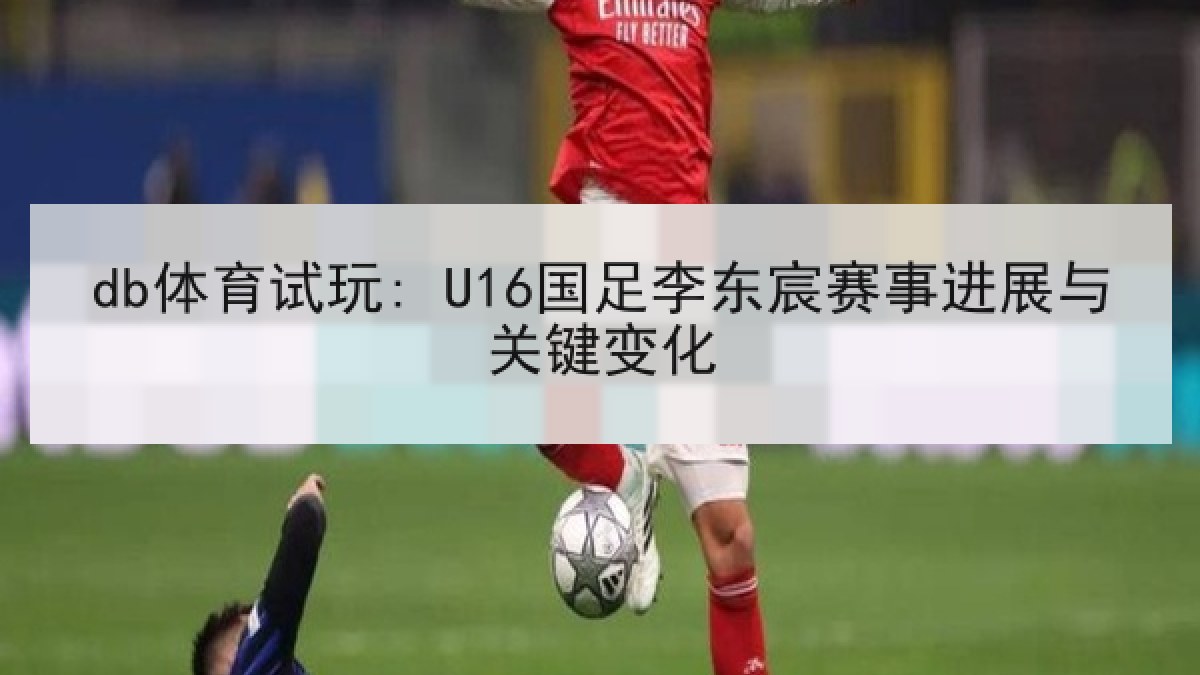 db体育试玩: U16国足李东宸赛事进展与关键变化